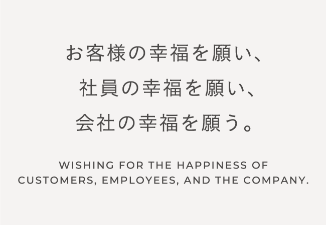お客様の幸福を願い、社員の幸福を願い、会社の幸福を願う。|WISHING FOR THE HAPPINESS OF CUSTOMERS, EMPLOYEES, AND THE COMPANY.
